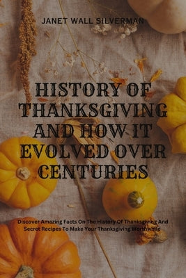 History of Thanksgiving and How It Evolved Over Centuries: Discover Amazing Facts On The History Of Thanksgiving And Secret Recipes To Make Your Thank by Wall Silverman, Janet
