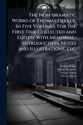 The Non-dramatic Works of Thomas Dekker. In Five Volumes. For the First Time Collected and Edited, With Memorial-introduction, Notes and Illustrations by Dekker, Thomas