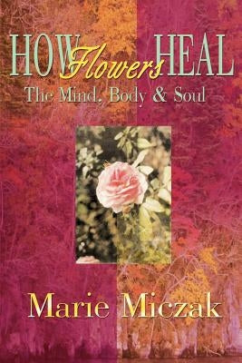 How Flowers Heal: The Mind, Body & Soul by Miczak, Marie Anakee