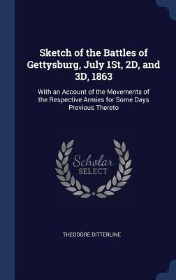 Sketch of the Battles of Gettysburg, July 1St, 2D, and 3D, 1863: With an Account of the Movements of the Respective Armies for Some Days Previous Ther by Ditterline, Theodore