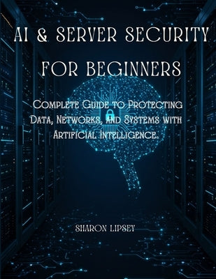 AI & Server Security for Beginners: The Complete Guide to Protecting Data, Networks, and Systems with Artificial Intelligence. by Lipsey, Sharon