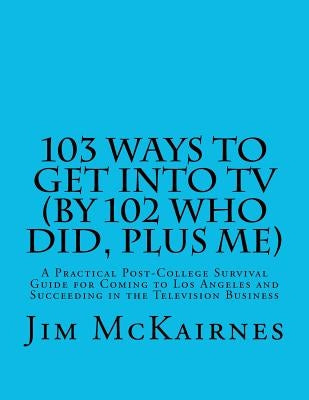 103 Ways to Get Into TV (By 102 Who Did, Plus Me): A Practical Post-College Survival Guide for Coming to Los Angeles and Succeeding in the Television by McKairnes, Jim