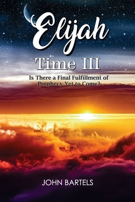 Elijah Time III: Is There a Final Fulfillment of Prophecy Yet to Come? by Bartels, John