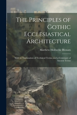 The Principles of Gothic Ecclesiastical Architecture: With an Explanation of Technical Terms, and a Centenary of Ancient Terms by Bloxam, Matthew Holbeche