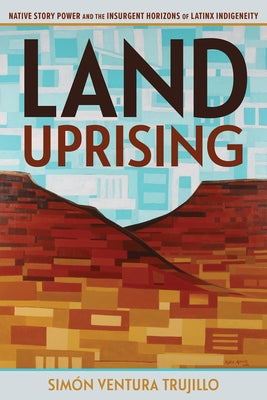 Land Uprising: Native Story Power and the Insurgent Horizons of Latinx Indigeneity by Trujillo, Simón Ventura