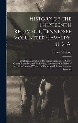 History of the Thirteenth Regiment, Tennessee Volunteer Cavalry, U. S. A.: Including a Narrative of the Bridge Burning; the Carter County Rebellion, a by Scott, Samuel W.