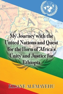 My Journey with the United Nations and Quest for the Horn of Africa's Unity and Justice for Ethiopia by Alemayehu, Kidane