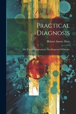 Practical Diagnosis: The Use Of Symptoms In The Diagnosis Of Disease by Hare, Hobart Amory
