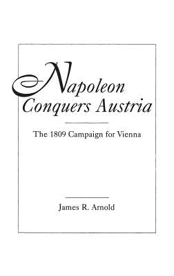 Napoleon Conquers Austria: The 1809 Campaign for Vienna by Arnold, James R.