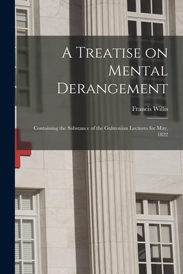 A Treatise on Mental Derangement: Containing the Substance of the Gulstonian Lectures for May, 1822 by Willis, Francis 1718-1807