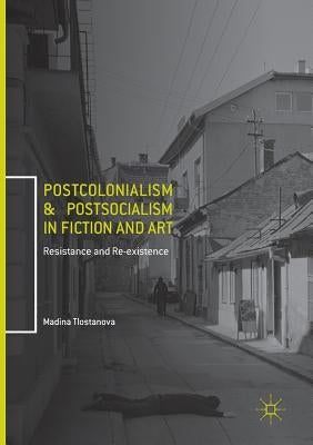 Postcolonialism and Postsocialism in Fiction and Art: Resistance and Re-Existence by Tlostanova, Madina