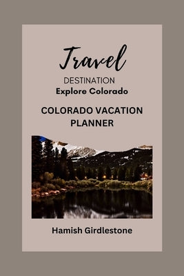 Colorado Vacation Planner: Creating Unforgettable Memories on Your Getaway and Comprehensive Guide to Your Dream Vacation. by Girdlestone, Hamish