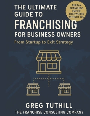 The Ultimate Guide to Franchising for Business Owners: From Startup to Exit Strategy: Transform Your Business Into a Scalable Franchise Empire by Tuthill, Greg