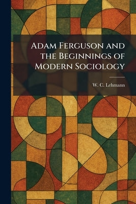 Adam Ferguson and the Beginnings of Modern Sociology by Lehmann, W. C.