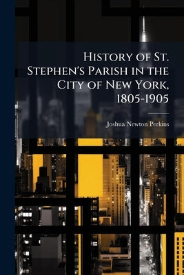 History of St. Stephen's Parish in the City of New York, 1805-1905 by Perkins, Joshua Newton
