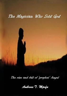 The Magician Who Sold God: The Rise and Fall of Prophet Angel by Mpofu, Ambrose T.