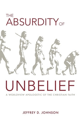 The Absurdity of Unbelief: A Worldview Apologetic of the Christian Faith by Johnson, Jeffrey