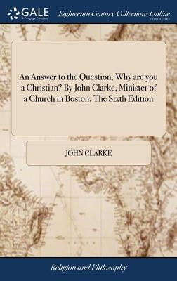 An Answer to the Question, Why are you a Christian? By John Clarke, Minister of a Church in Boston. The Sixth Edition by Clarke, John