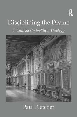Disciplining the Divine: Toward an (Im)Political Theology by Fletcher, Paul