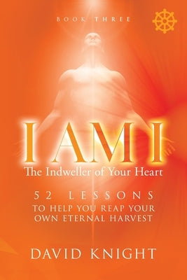 I AM I The Indweller of Your Heart - Book Three: 52 Lessons to Help You Reach Your Own Eternal Harvest by Knight, David
