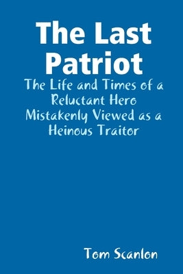 The Last Patriot: The Life and Times of a Reluctant Hero Mistakenly Viewed as a Traitor by Scanlon, Tom