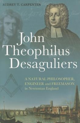 John Theophilus Desaguliers: A Natural Philosopher, Engineer and Freemason in Newtonian England by Carpenter, Audrey T.
