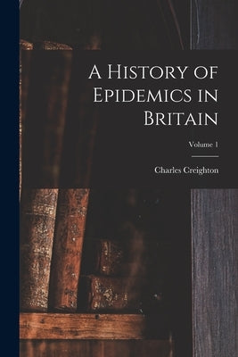 A History of Epidemics in Britain; Volume 1 by Creighton, Charles