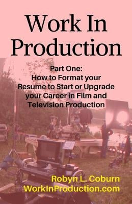 Work in Production Part One: How to Format Your Resume to Start or Upgrade Your Career in Film and Television Production by Coburn, Robyn L.