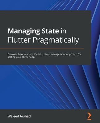 Managing State in Flutter Pragmatically: Discover how to adopt the best state management approach for scaling your Flutter app by Arshad, Waleed