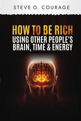 How To Become Rich Using Other People's Brain, Time and Energy by Courage, Steve