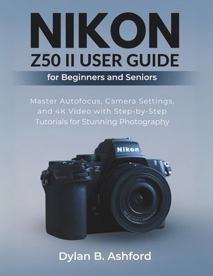 Nikon Z50 II User Guide for Beginners and Seniors: Master Autofocus, Camera Settings, and 4K Video with Step-by-Step Tutorials for Stunning Photograph by B. Ashford, Dylan