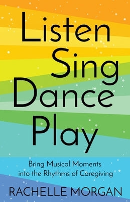 Listen, Sing, Dance, Play: Bring Musical Moments into the Rhythms of Caregiving by Morgan, Rachelle