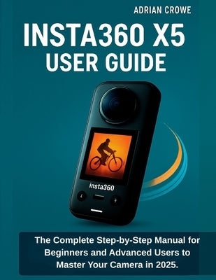 Insta360 X5 User Guide: The Complete Step-by-Step Manual for Beginners and Advanced Users to Master Your Camera in 2025 by Crowe, Adrian