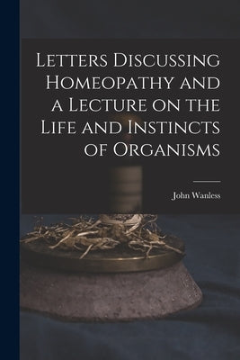 Letters Discussing Homeopathy and a Lecture on the Life and Instincts of Organisms [microform] by Wanless, John