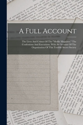 A Full Account: The Lives And Crimes Of The "mollie Maguires." The Confessions And Executions. With An Account Of The Organization Of by Anonymous