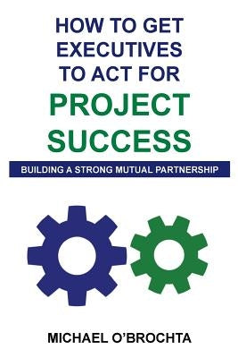 How To Get Executives To Act For Project Success: Building A Strong Mutual Partnership by O'Brochta, Michael