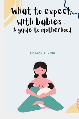What to expect with babies: A guide to motherhood by King, Jack R.