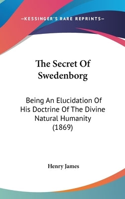 The Secret Of Swedenborg: Being An Elucidation Of His Doctrine Of The Divine Natural Humanity (1869) by James, Henry