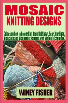 Mosaic Knitting Designs: Guides on how to Colour Knit Beautiful Shawl, Scarf, Cardigan, Dishcloth and Bike Basket Patterns with Simple Techniqu by Fisher, Winey