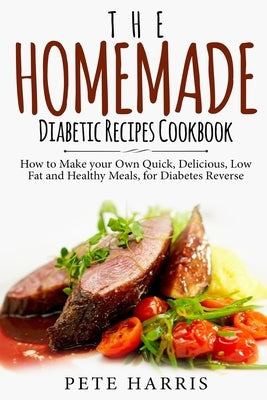 The Homemade Diabetic Recipes Cookbook: How to Make Your Own Quick, Delicious, Low Fat and Healthy Meals for Diabetes Reverse by Harris, Pete