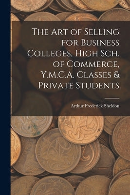 The Art of Selling for Business Colleges, High Sch. of Commerce, Y.M.C.A. Classes & Private Students by Sheldon, Arthur Frederick