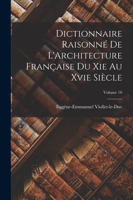 Dictionnaire Raisonné De L'Architecture Française Du Xie Au Xvie Siècle; Volume 10 by Viollet-Le-Duc, Eugène-Emmanuel