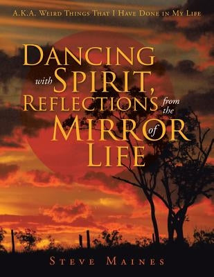 Dancing with Spirit, Reflections from the Mirror of Life: A.K.A. Weird Things That I Have Done in My Life by Maines, Steve