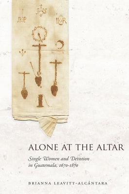 Alone at the Altar: Single Women and Devotion in Guatemala, 1670-1870 by Leavitt-Alcántara, Brianna