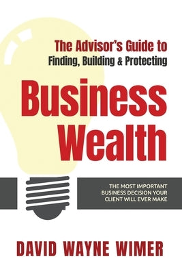 The Advisor's Guide to Business Wealth: The Most Important Business Decision Your Client Will Ever Make by Wimer, David Wayne