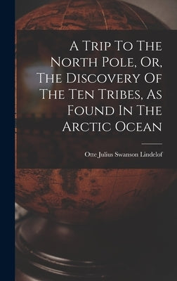 A Trip To The North Pole, Or, The Discovery Of The Ten Tribes, As Found In The Arctic Ocean by Otte Julius Swanson Lindelof