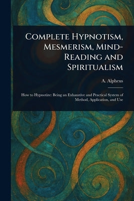 Complete Hypnotism, Mesmerism, Mind-Reading and Spiritualism by Alpheus, A.