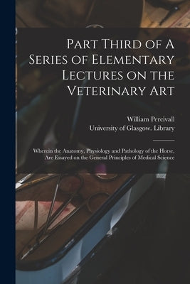 Part Third of A Series of Elementary Lectures on the Veterinary Art [electronic Resource]: Wherein the Anatomy, Physiology and Pathology of the Horse, by Percivall, William 1792-1854