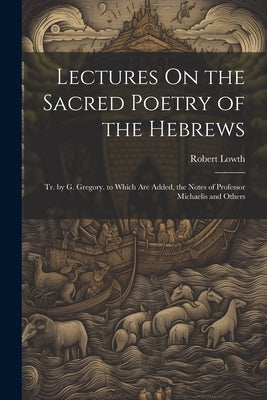 Lectures On the Sacred Poetry of the Hebrews; Tr. by G. Gregory. to Which Are Added, the Notes of Professor Michaelis and Others by Lowth, Robert