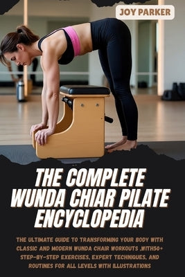 The Complete Wunda Chiar Pilate Encyclopedia: The Ultimate Guide to Transforming Your Body with Classic and Modern Wunda Chair Workouts, with 50+ Step by Parker, Joy
